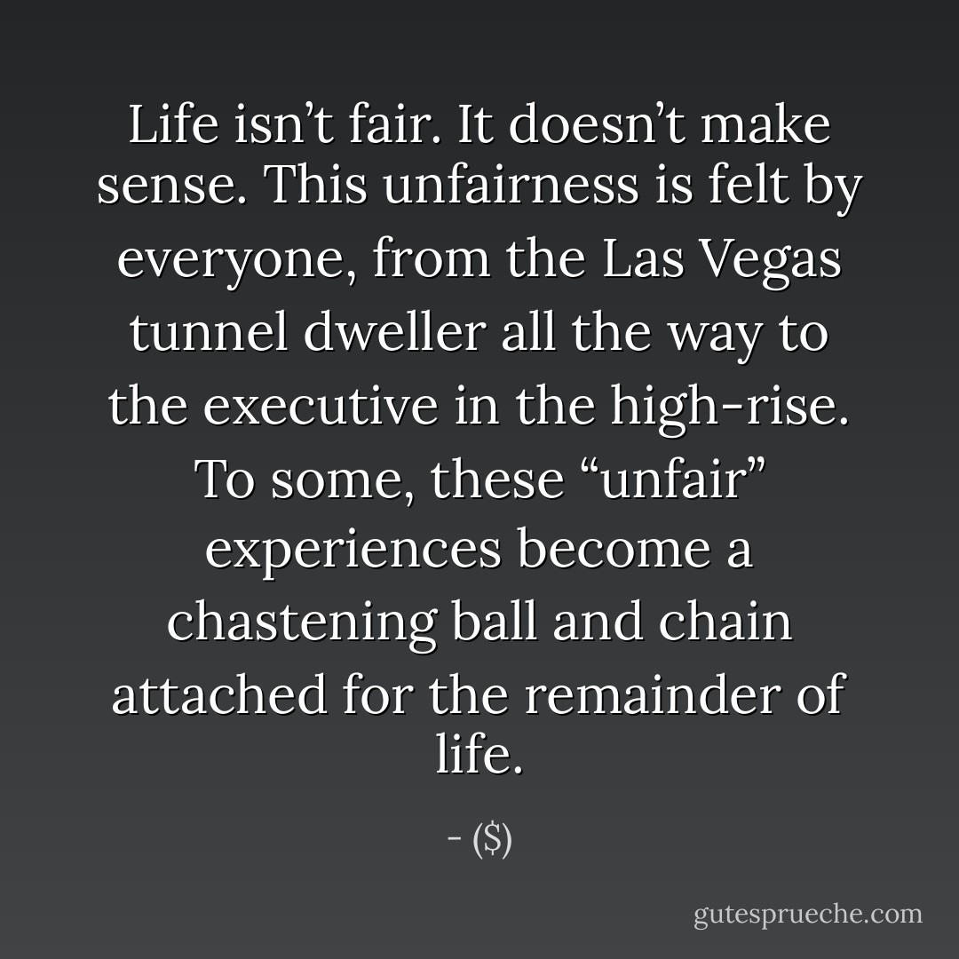 Life isn’t fair. It doesn’t make sense. This unfairness is felt by everyone, from the Las Vegas tunnel dweller all the way to the executive in the high-rise. To some, these “unfair” experiences become a chastening ball and chain attached for the remainder of life. - ($)