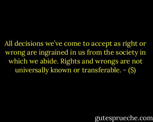 All decisions we’ve come to accept as right or wrong are ingrained in us from the society in which we abide. Rights and wrongs are not universally known or transferable. - ($)
