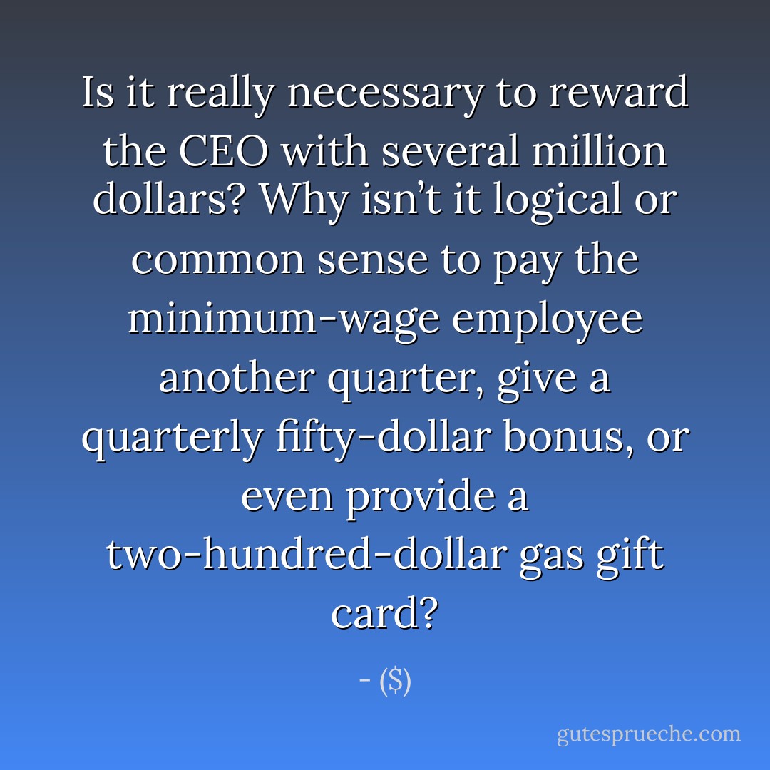 Is it really necessary to reward the CEO with several million dollars? Why isn’t it logical or common sense to pay the minimum-wage employee another quarter, give a quarterly fifty-dollar bonus, or even provide a two-hundred-dollar gas gift card? - ($)