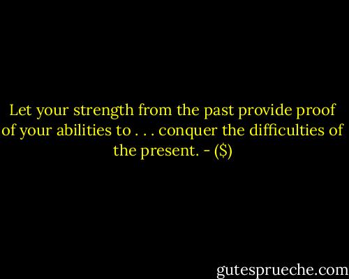 Let your strength from the past<br />provide proof of your abilities to . . .<br />conquer the difficulties of the present. - ($)