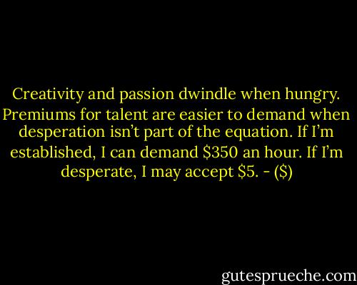 Creativity and passion dwindle when hungry. Premiums for talent are easier to demand when desperation isn’t part of the equation. If I’m established, I can demand $350 an hour. If I’m desperate, I may accept $5. - ($)