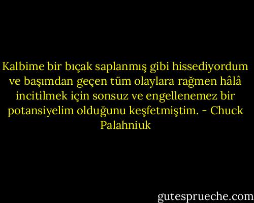 Kalbime bir bıçak saplanmış gibi hissediyordum ve başımdan geçen tüm olaylara rağmen hâlâ incitilmek için sonsuz ve engellenemez bir potansiyelim olduğunu keşfetmiştim. - Chuck Palahniuk