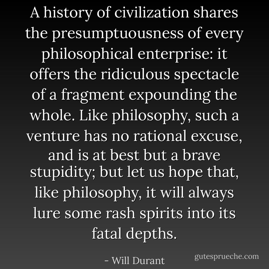 A history of civilization shares the presumptuousness of every philosophical enterprise: it offers the ridiculous spectacle of a fragment expounding the whole. Like philosophy, such a venture has no rational excuse, and is at best but a brave stupidity; but let us hope that, like philosophy, it will always lure some rash spirits into its fatal depths. - Will Durant