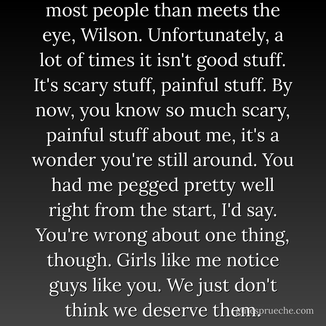 There's a whole lot more to most people than meets the eye, Wilson. Unfortunately, a lot of times it isn't good stuff. It's scary stuff, painful stuff. By now, you know so much scary, painful stuff about me, it's a wonder you're still around. You had me pegged pretty well right from the start, I'd say. You're wrong about one thing, though. Girls like me notice guys like you. We just don't think we deserve them. - Amy Harmon
