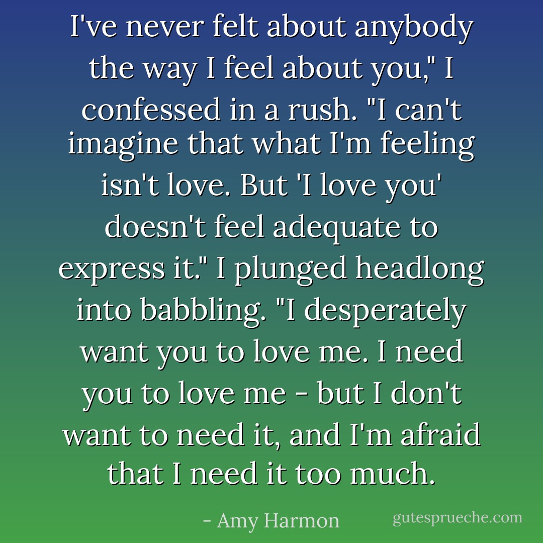 I've never felt about anybody the way I feel about you," I confessed in a rush. "I can't imagine that what I'm feeling isn't love. But 'I love you' doesn't feel adequate to express it." I plunged headlong into babbling. "I desperately want you to love me. I need you to love me - but I don't want to need it, and I'm afraid that I need it too much. - Amy Harmon