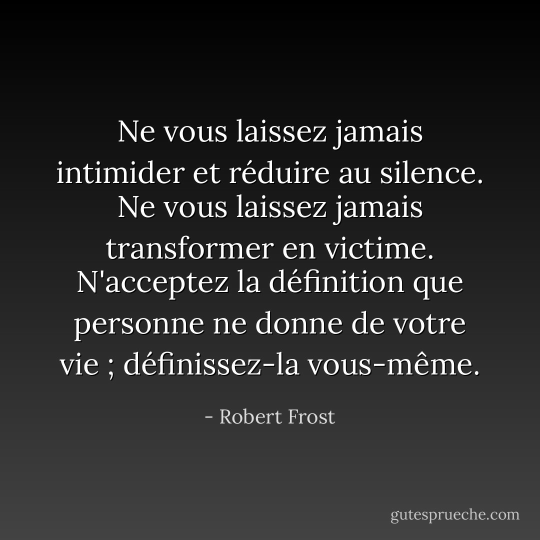 Ne vous laissez jamais intimider et réduire au silence. Ne vous laissez jamais transformer en victime. N'acceptez la définition que personne ne donne de votre vie ; définissez-la vous-même. - Robert Frost
