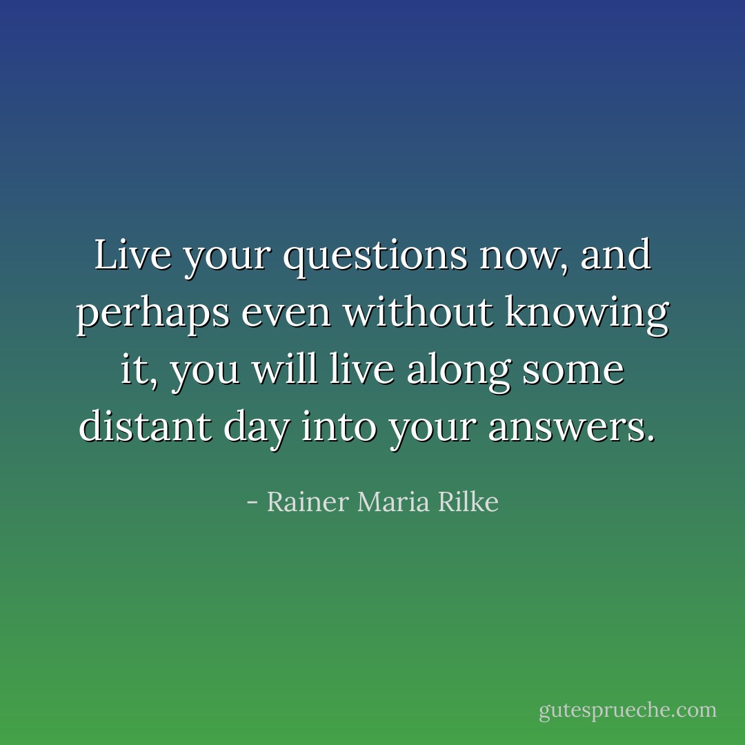 Live your questions now, and perhaps even without knowing it, you will live along some distant day into your answers.  - Rainer Maria Rilke