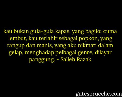 kau bukan gula-gula kapas,<br />yang bagiku cuma lembut,<br />kau terlahir sebagai popkon,<br />yang rangup dan manis,<br />yang aku nikmati dalam gelap,<br />menghadap pelbagai genre,<br />dilayar panggung. - Salleh Razak
