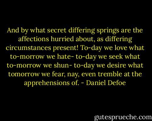 And by what secret differing springs are the affections hurried about, as differing circumstances present! To-day we love what to-morrow we hate- to-day we seek what to-morrow we shun- to-day we desire what tomorrow we fear, nay, even tremble at the apprehensions of. - Daniel Defoe