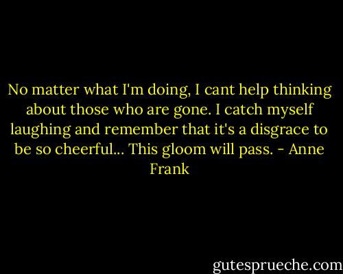No matter what I'm doing, I cant help thinking about those who are gone. I catch myself laughing and remember that it's a disgrace to be so cheerful... This gloom will pass. - Anne Frank