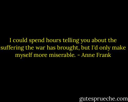 I could spend hours telling you about the suffering the war has brought, but I'd only make myself more miserable. - Anne Frank