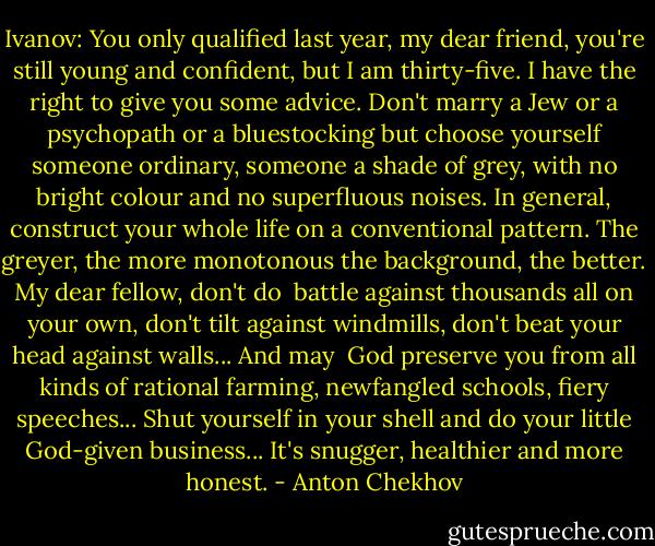 Ivanov: You only qualified last year, my dear friend, you're still young and confident, but I am thirty-five. I have the right to give you some advice. Don't marry a Jew or a psychopath or a bluestocking but choose yourself someone ordinary, someone a shade of grey, with no bright colour and no superfluous noises. In general, construct your whole life on a conventional pattern. The greyer, the more monotonous the background, the better. My dear fellow, don't do <br />battle against thousands all on your own, don't tilt against windmills, don't beat your head against walls... And may <br />God preserve you from all kinds of rational farming, newfangled schools, fiery speeches... Shut yourself in your shell and do your little God-given business... It's snugger, healthier and more honest. - Anton Chekhov