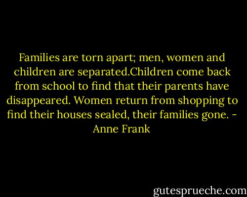 Families are torn apart; men, women and children are separated.Children come back from school to find that their parents have disappeared. Women return from shopping to find their houses sealed, their families gone. - Anne Frank