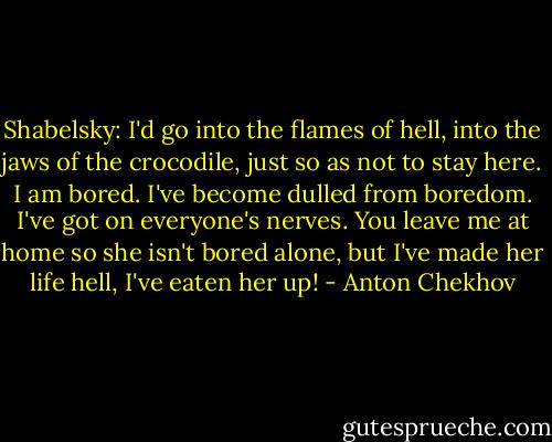 Shabelsky: I'd go into the flames of hell, into the jaws of the crocodile, just so as not to stay here. I am bored.<br />I've become dulled from boredom. I've got on everyone's nerves. You leave me at home so she isn't bored alone, but I've made her life hell, I've eaten her up! - Anton Chekhov
