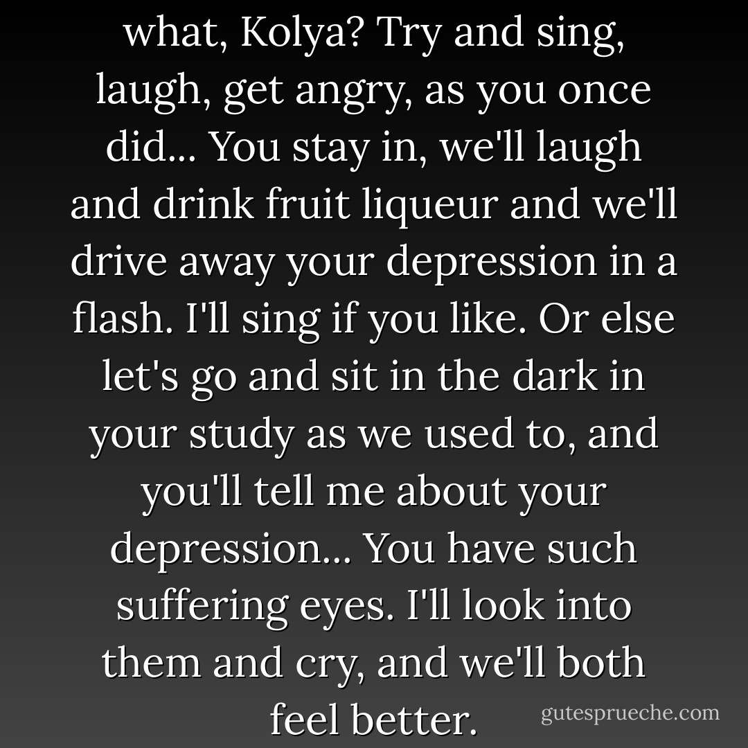 Anna Petrovna: Do you know what, Kolya? Try and sing, laugh, get angry, as you once did... You stay in, we'll laugh and drink fruit liqueur and we'll drive away your depression in a flash. I'll sing if you like. Or else let's go and sit in the dark in your study as we used to, and you'll tell me about your depression... You have such suffering eyes. I'll look into them and cry, and we'll both feel better. - Anton Chekhov