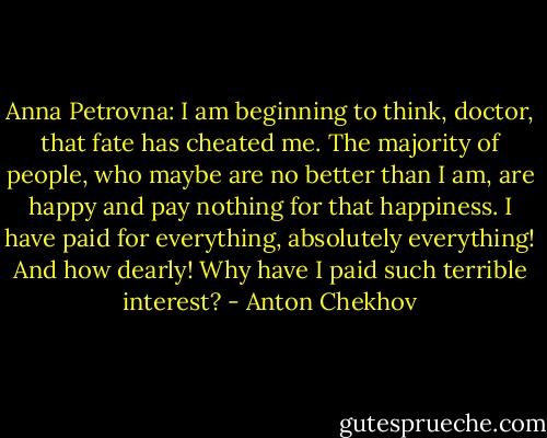 Anna Petrovna: I am beginning to think, doctor, that fate has cheated me. The majority of people, who maybe are no better than I am, are happy and pay nothing for that happiness. I have paid for everything, absolutely everything! And how dearly! Why have I paid such terrible interest? - Anton Chekhov