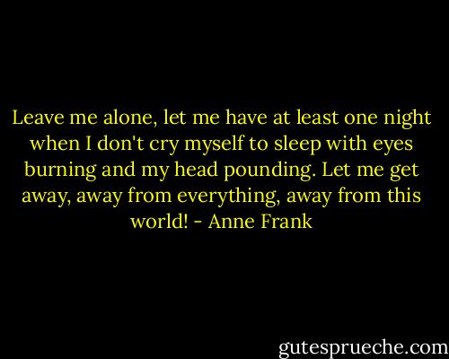 Leave me alone, let me have at least one night when I don't cry myself to sleep with eyes burning and my head pounding. Let me get away, away from everything, away from this world! - Anne Frank