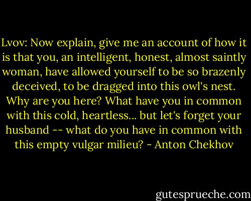 Lvov: Now explain, give me an account of how it is that you, an intelligent, honest, almost saintly woman, have allowed yourself to be so brazenly deceived, to be dragged into this owl's nest. Why are you here? What have you in common with this cold, heartless... but let's forget your husband -- what do you have in common with this empty vulgar milieu? - Anton Chekhov