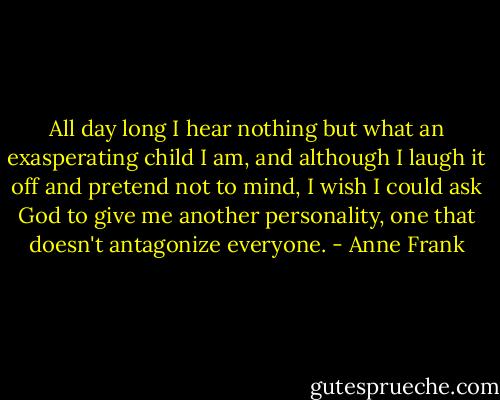 All day long I hear nothing but what an exasperating child I am, and although I laugh it off and pretend not to mind, I wish I could ask God to give me another personality, one that doesn't antagonize everyone. - Anne Frank
