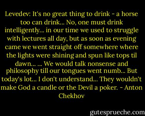 Levedev: It's no great thing to drink - a horse too can drink... No, one must drink intelligently... in our time we used to struggle with lectures all day, but as soon as evening came we went straight off somewhere where the lights were shining and spun like tops til dawn... ... We would talk nonsense and philosophy till our tongues went numb... But today's lot... I don't understand... They wouldn't make God a candle or the Devil a poker. - Anton Chekhov