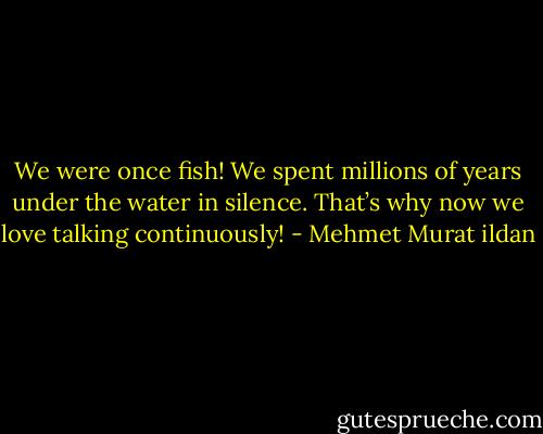 We were once fish! We spent millions of years under the water in silence. That’s why now we love talking continuously! - Mehmet Murat ildan