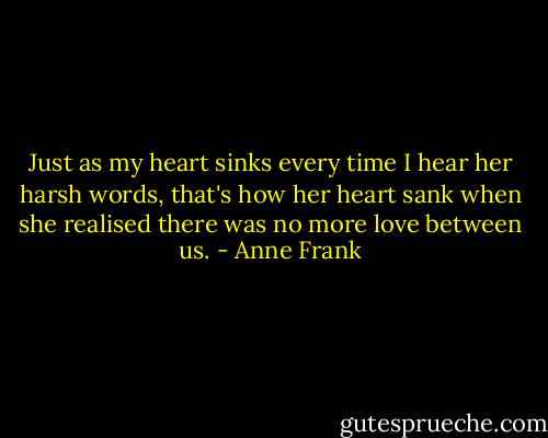 Just as my heart sinks every time I hear her harsh words, that's how her heart sank when she realised there was no more love between us. - Anne Frank