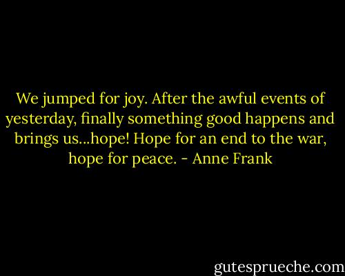 We jumped for joy. After the awful events of yesterday, finally something good happens and brings us...hope! Hope for an end to the war, hope for peace. - Anne Frank