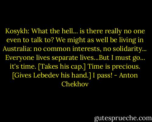 Kosykh: What the hell... is there really no one even to talk to? We might as well be living in Australia: no common interests, no solidarity... Everyone lives separate lives...But I must go... it's time. [Takes his cap.] Time is precious. [Gives Lebedev his hand.] I pass! - Anton Chekhov