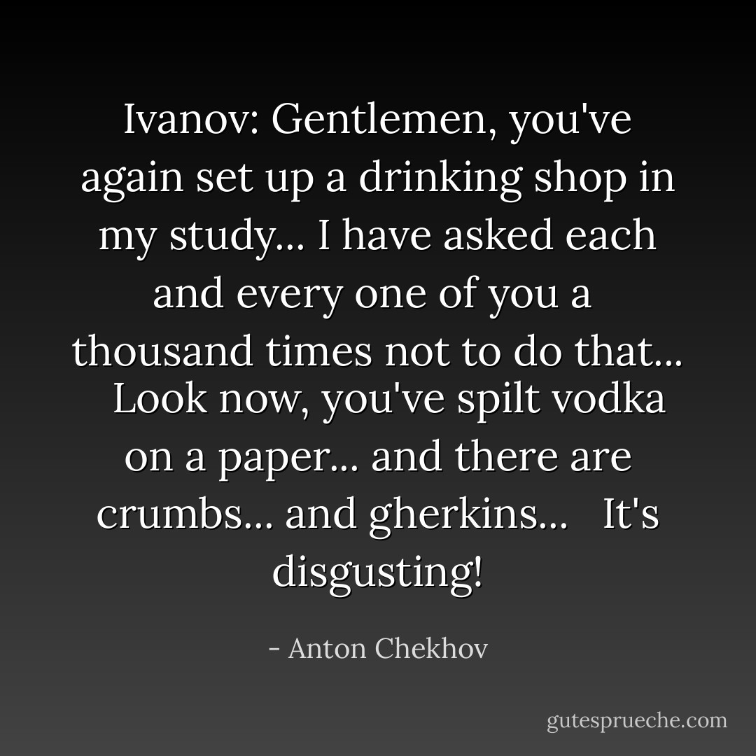 Ivanov: Gentlemen, you've again set up a drinking shop in my study... I have asked each and every one of you a <br />thousand times not to do that... <br /><br />Look now, you've spilt vodka on a paper... and there are crumbs... and gherkins... <br /><br />It's disgusting! - Anton Chekhov