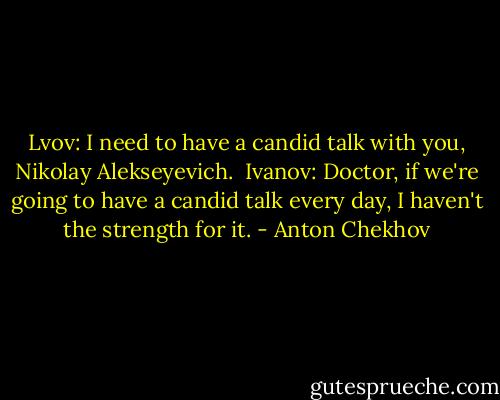 Lvov: I need to have a candid talk with you, Nikolay Alekseyevich.<br /><br />Ivanov: Doctor, if we're going to have a candid talk every day, I haven't the strength for it. - Anton Chekhov