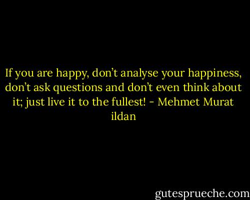 If you are happy, don’t analyse your happiness, don’t ask questions and don’t even think about it; just live it to the fullest! - Mehmet Murat ildan