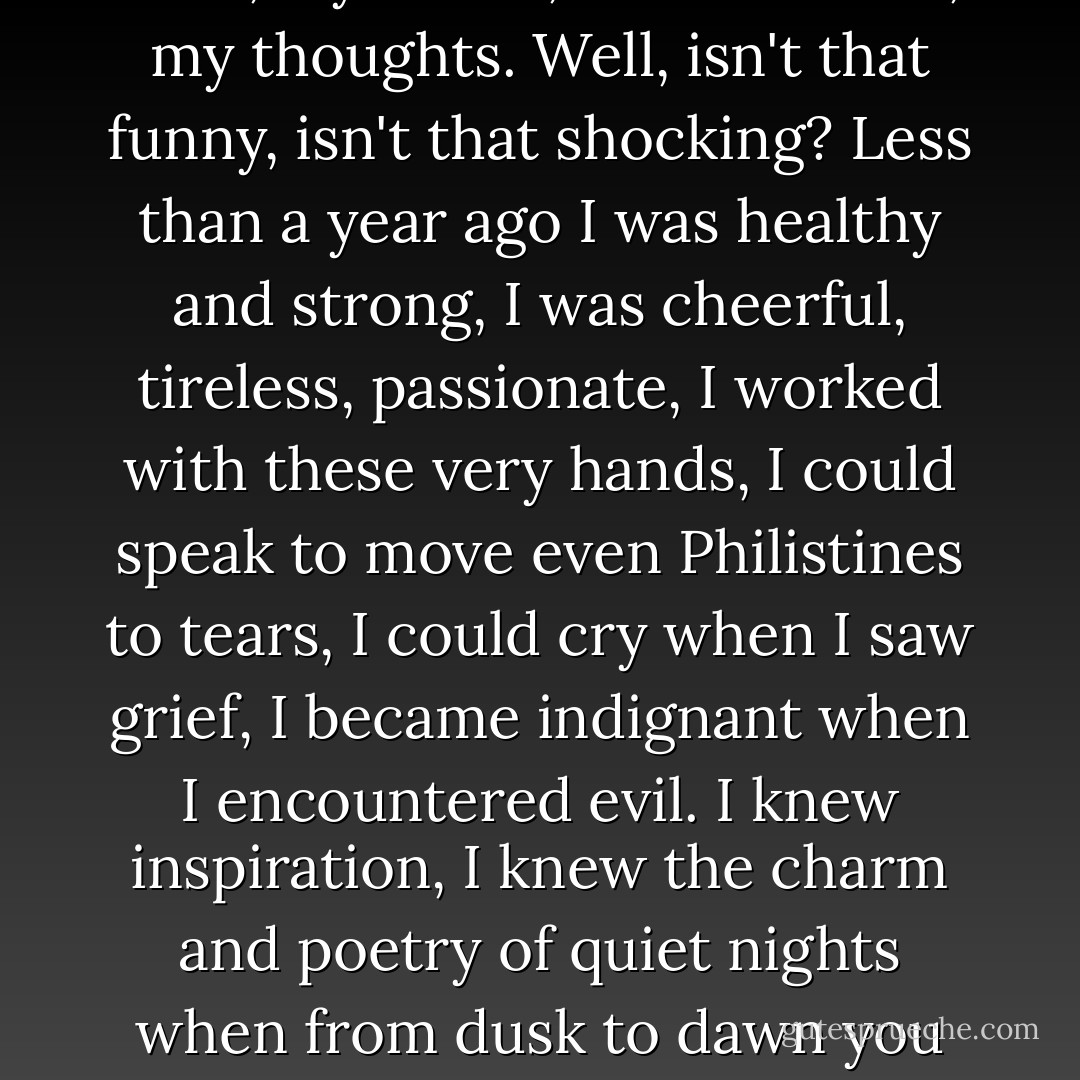 Ivanov: I am a bad, pathetic and worthless individual. One needs to be pathetic, too, worn out and drained by drink, like Pasha, to be still fond of me and to respect me. My God, how I despise myself! I so deeply loathe my voice, my walk, my hands, these clothes, my thoughts. Well, isn't that funny, isn't that shocking? Less than a year ago I was healthy and strong, I was cheerful, tireless, passionate, I worked with these very hands, I could speak to move even Philistines to tears, I could cry when I saw grief, I became indignant when I encountered evil. I knew inspiration, I knew the charm and poetry of quiet nights when from dusk to dawn you sit at your desk or indulge you mind with dreams. I believed, I looked into the future as into the eyes of my own mother... And now, my God, I am exhausted, I do not believe, I spend my days and nights in idleness. - Anton Chekhov