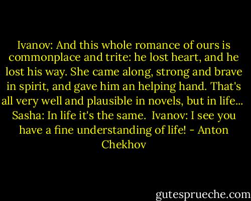 Ivanov: And this whole romance of ours is commonplace and trite: he lost heart, and he lost his way. She came along, strong and brave in spirit, and gave him an helping hand. That's all very well and plausible in novels, but in life...<br /><br />Sasha: In life it's the same.<br /><br />Ivanov: I see you have a fine understanding of life! - Anton Chekhov