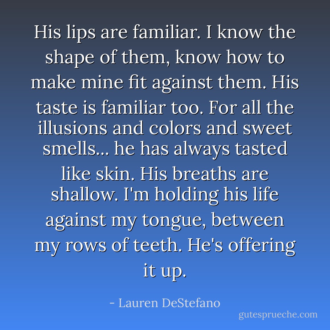 His lips are familiar. I know the shape of them, know how to make mine fit against them. His taste is familiar too. For all the illusions and colors and sweet smells... he has always tasted like skin. His breaths are shallow. I'm holding his life against my tongue, between my rows of teeth. He's offering it up. - Lauren DeStefano