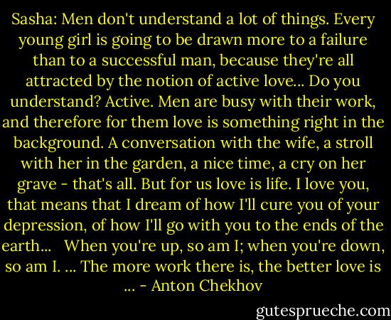 Sasha: Men don't understand a lot of things. Every young girl is going to be drawn more to a failure than to a successful man, because they're all attracted by the notion of active love... Do you understand? Active. Men are busy with their work, and therefore for them love is something right in the background. A conversation with the wife, a stroll with her in the garden, a nice time, a cry on her grave - that's all. But for us love is life. I love you, that means that I dream of how I'll cure you of your depression, of how I'll go with you to the ends of the earth... <br /><br />When you're up, so am I; when you're down, so am I. ... The more work there is, the better love is ... - Anton Chekhov