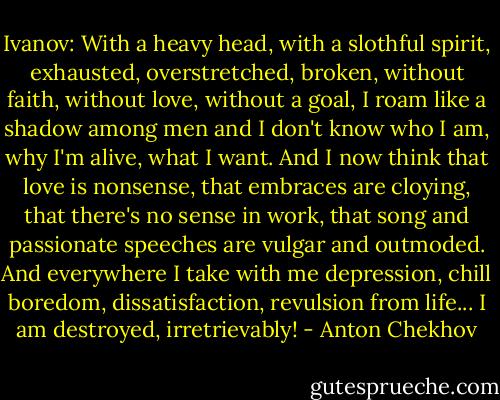 Ivanov: With a heavy head, with a slothful spirit, exhausted, overstretched, broken, without faith, without love, without a goal, I roam like a shadow among men and I don't know who I am, why I'm alive, what I want. And I now think that love is nonsense, that embraces are cloying, that there's no sense in work, that song and passionate speeches are vulgar and outmoded. And everywhere I take with me depression, chill boredom, dissatisfaction, revulsion from life... I am destroyed, irretrievably! - Anton Chekhov