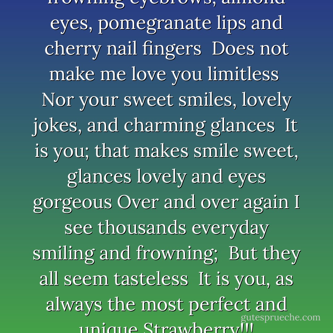My sweet strawberry, <br />Your frowning eyebrows, almond eyes, pomegranate lips and cherry nail fingers <br />Does not make me love you limitless <br />Nor your sweet smiles, lovely jokes, and charming glances <br />It is you; that makes smile sweet, glances lovely and eyes gorgeous<br />Over and over again I see thousands everyday smiling and frowning; <br />But they all seem tasteless <br />It is you, as always the most perfect and unique<br />Strawberry!!! - M.F. Moonzajer