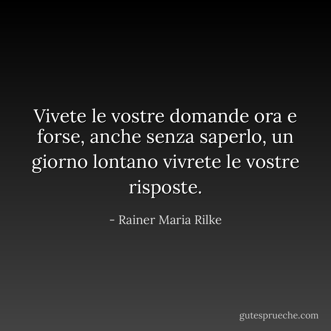 Vivete le vostre domande ora e forse, anche senza saperlo, un giorno lontano vivrete le vostre risposte. - Rainer Maria Rilke