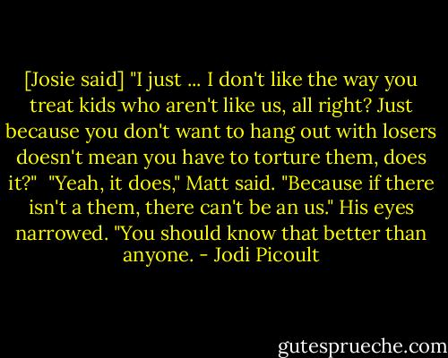 [Josie said] "I just ... I don't like the way you treat kids who aren't like us, all right? Just because you don't want to hang out with losers doesn't mean you have to torture them, does it?" <br />"Yeah, it does," Matt said. "Because if there isn't a them, there can't be an us." His eyes narrowed. "You should know that better than anyone. - Jodi Picoult