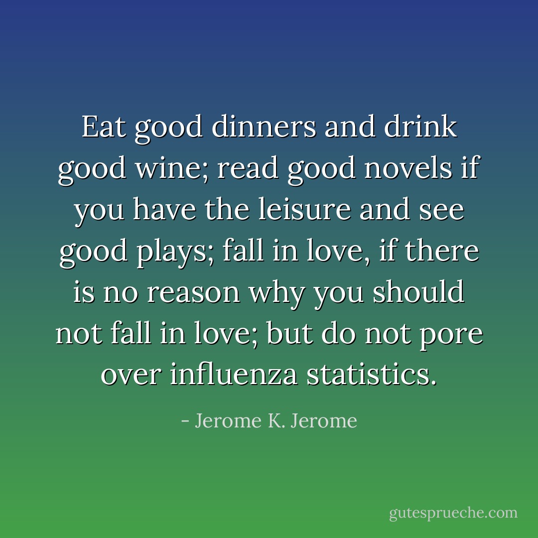 Eat good dinners and drink good wine; read good novels if you have the leisure and see good plays; fall in love, if there is no reason why you should not fall in love; but do not pore over influenza statistics. - Jerome K. Jerome