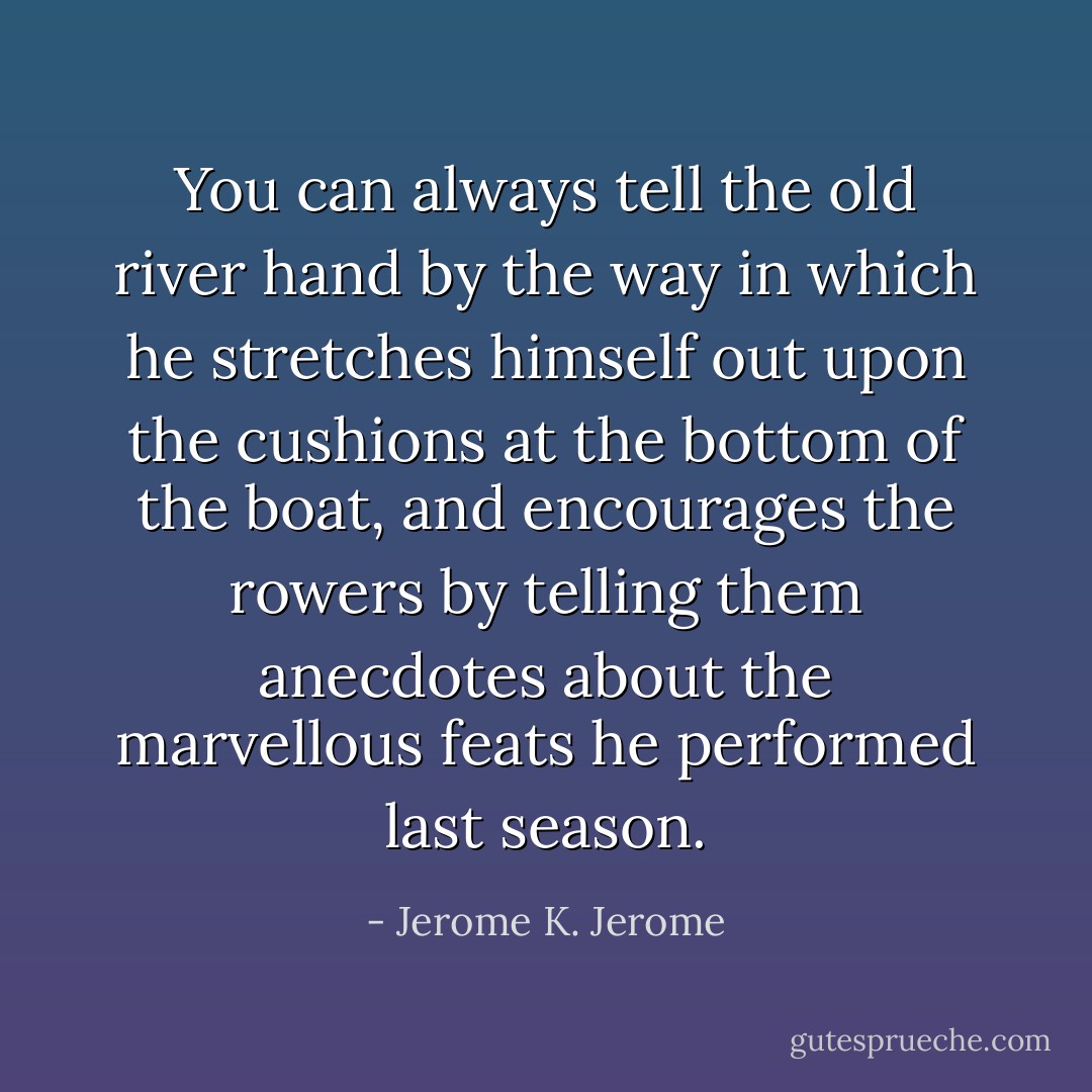 You can always tell the old river hand by the way in which he stretches himself out upon the cushions at the bottom of the boat, and encourages the rowers by telling them anecdotes about the marvellous feats he performed last season. - Jerome K. Jerome