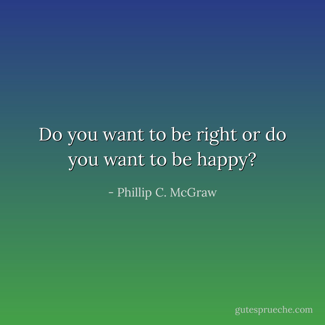 Do you want to be right or do you want to be happy? - Phillip C. McGraw