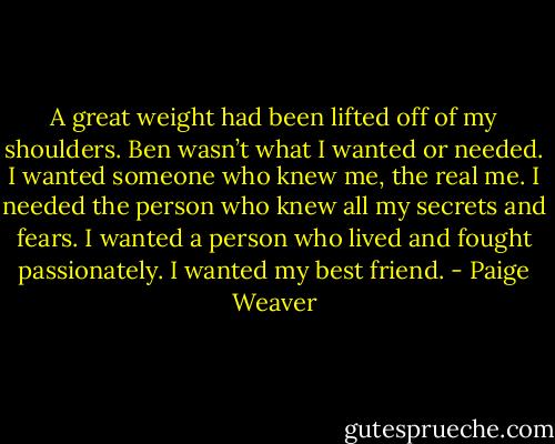 A great weight had been lifted off of my shoulders. Ben wasn’t what I wanted or needed. I wanted someone who knew me, the real me. I needed the person who knew all my secrets and fears. I wanted a person who lived and fought passionately. I wanted my best friend. - Paige Weaver