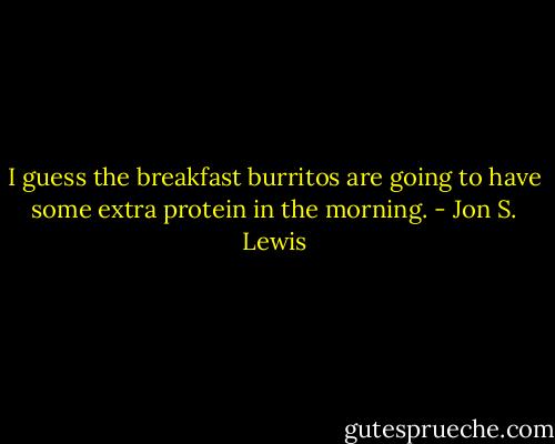 I guess the breakfast burritos are going to have some extra protein in the morning. - Jon S. Lewis