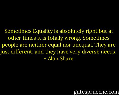 Sometimes Equality is absolutely right but at other times it is totally wrong. Sometimes people are neither equal nor unequal. They are just different, and they have very diverse needs. - Alan Share