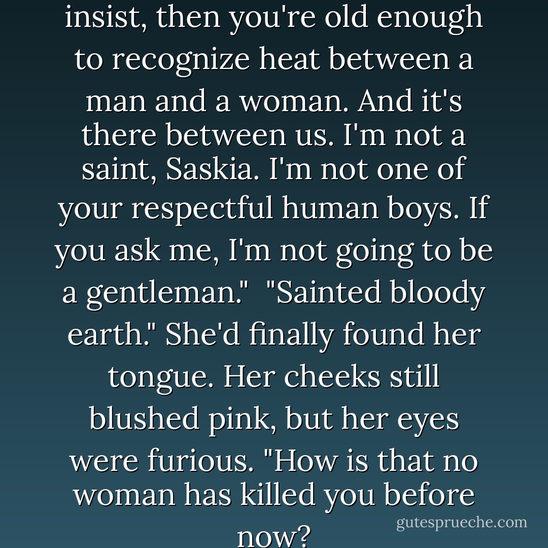 If you're all grown up, as you insist, then you're old enough to recognize heat between a man and a woman. And it's there between us. I'm not a saint, Saskia. I'm not one of your respectful human boys. If you ask me, I'm not going to be a gentleman."<br /><br />"Sainted bloody earth." She'd finally found her tongue. Her cheeks still blushed pink, but her eyes were furious. "How is that no woman has killed you before now? - M.J. Scott