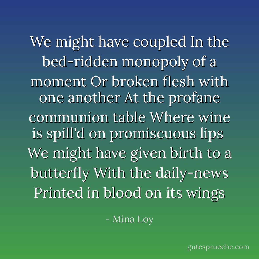 We might have coupled<br />In the bed-ridden monopoly of a moment<br />Or broken flesh with one another<br />At the profane communion table<br />Where wine is spill'd on promiscuous lips<br /><br />We might have given birth to a butterfly<br />With the daily-news<br />Printed in blood on its wings - Mina Loy
