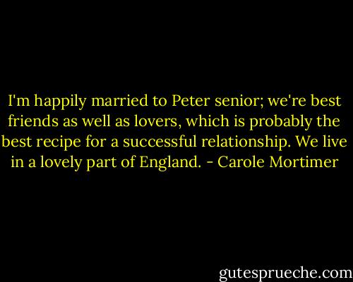I'm happily married to Peter senior; we're best friends as well as lovers, which is probably the best recipe for a successful relationship. We live in a lovely part of England. - Carole Mortimer