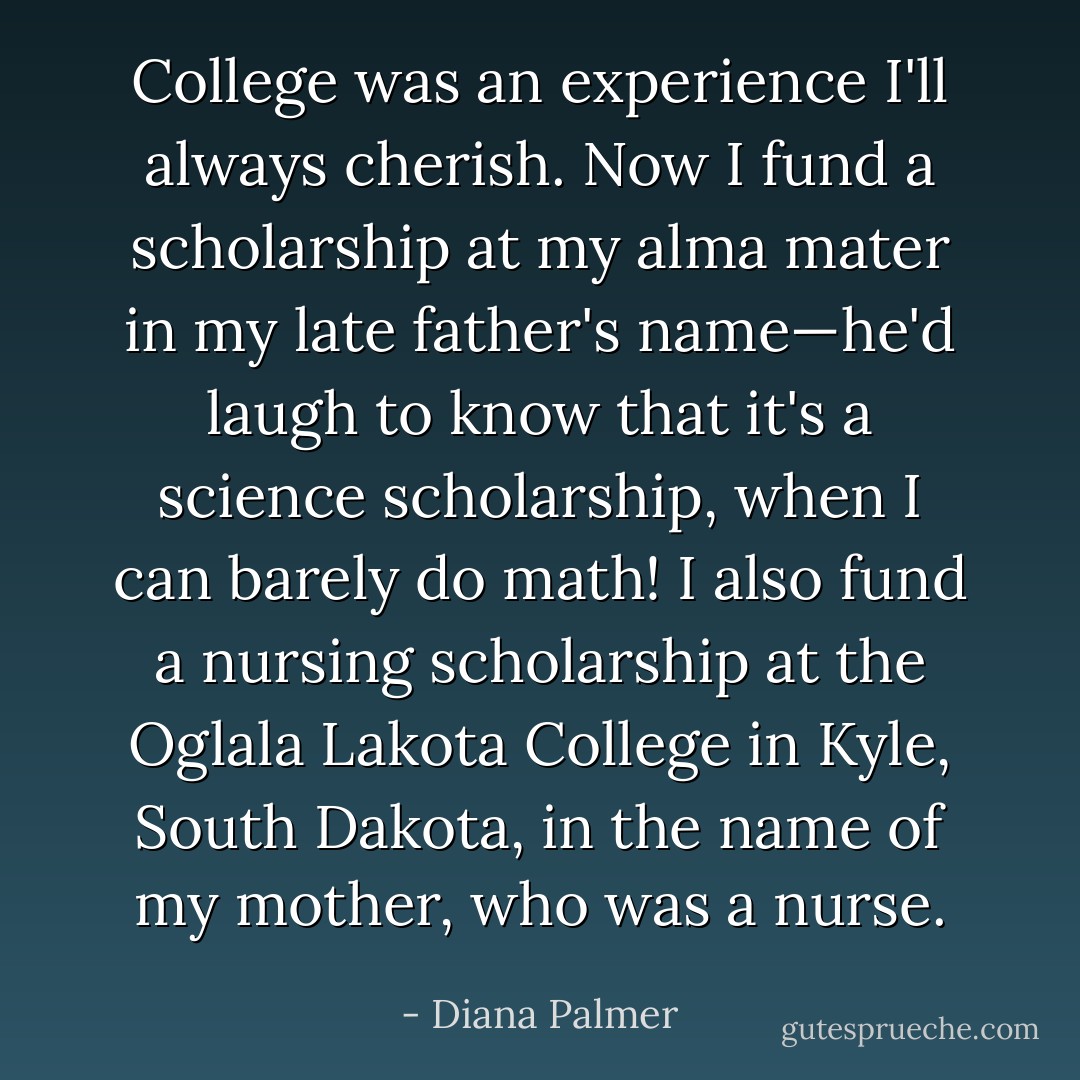 College was an experience I'll always cherish. Now I fund a scholarship at my alma mater in my late father's name—he'd laugh to know that it's a science scholarship, when I can barely do math! I also fund a nursing scholarship at the Oglala Lakota College in Kyle, South Dakota, in the name of my mother, who was a nurse. - Diana Palmer