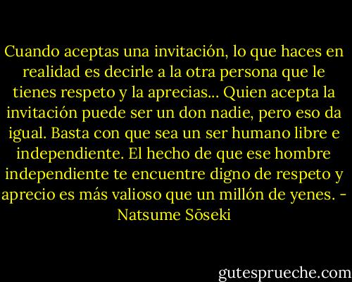 Cuando aceptas una invitación, lo que haces en realidad es decirle a la otra persona que le tienes respeto y la aprecias... Quien acepta la invitación puede ser un don nadie, pero eso da igual. Basta con que sea un ser humano libre e independiente. El hecho de que ese hombre independiente te encuentre digno de respeto y aprecio es más valioso que un millón de yenes. - Natsume Sōseki